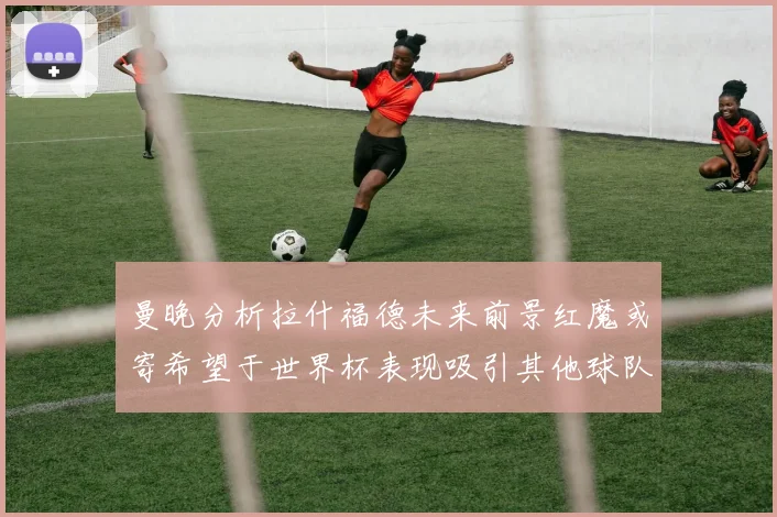 曼晚分析拉什福德未来前景红魔或寄希望于世界杯表现吸引其他球队