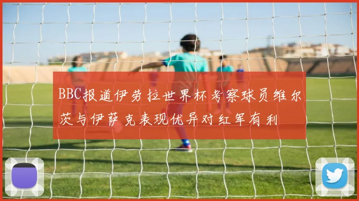 BBC报道伊劳拉世界杯考察球员维尔茨与伊萨克表现优异对红军有利