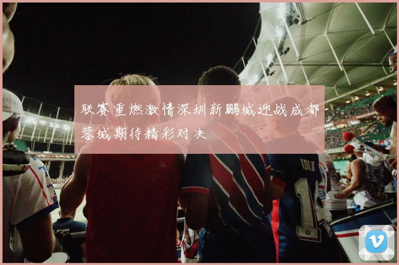 联赛重燃激情深圳新鹏城迎战成都蓉城期待精彩对决