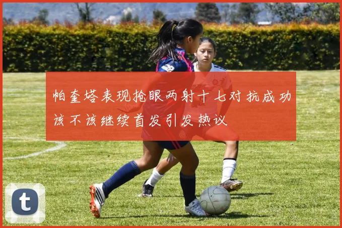 帕奎塔表现抢眼两射十七对抗成功该不该继续首发引发热议