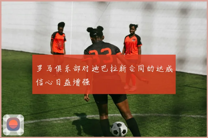 罗马俱乐部对迪巴拉新合同的达成信心日益增强