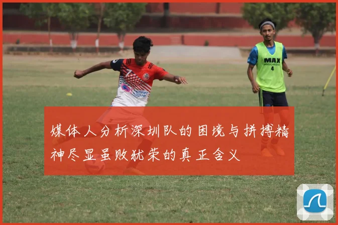 媒体人分析深圳队的困境与拼搏精神尽显虽败犹荣的真正含义