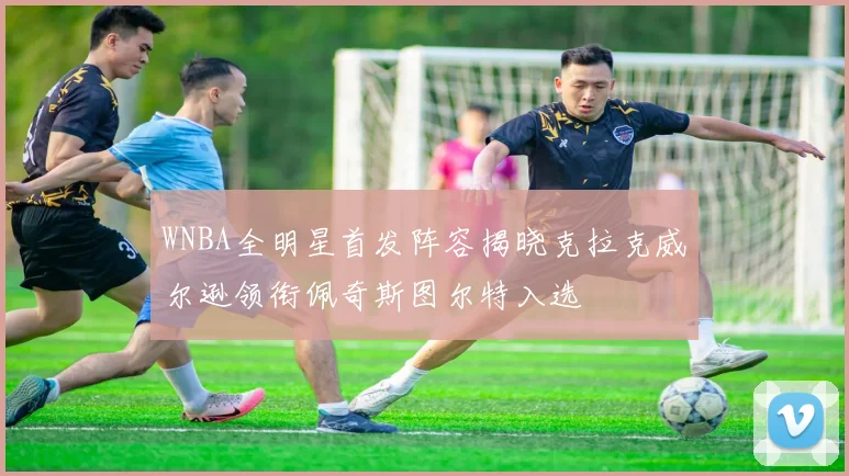 WNBA全明星首发阵容揭晓克拉克威尔逊领衔佩奇斯图尔特入选