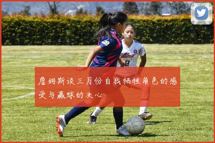 詹姆斯谈三月份自我牺牲角色的感受与赢球的决心