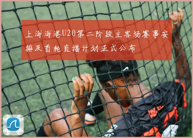 上海海港U20第二阶段主客场赛事安排及首轮直播计划正式公布