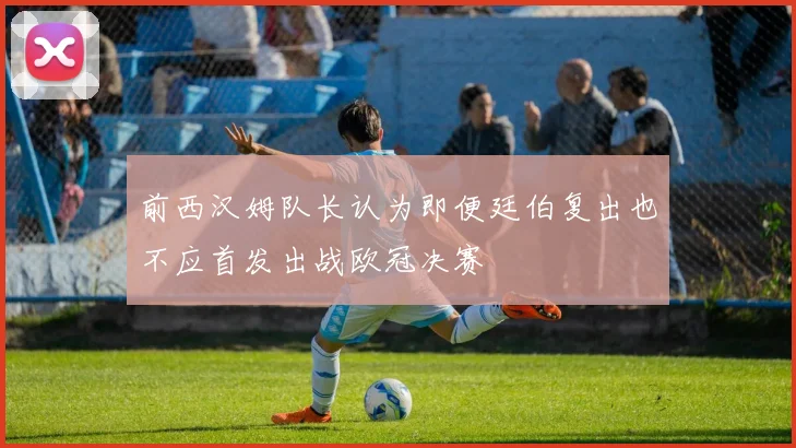 前西汉姆队长认为即便廷伯复出也不应首发出战欧冠决赛