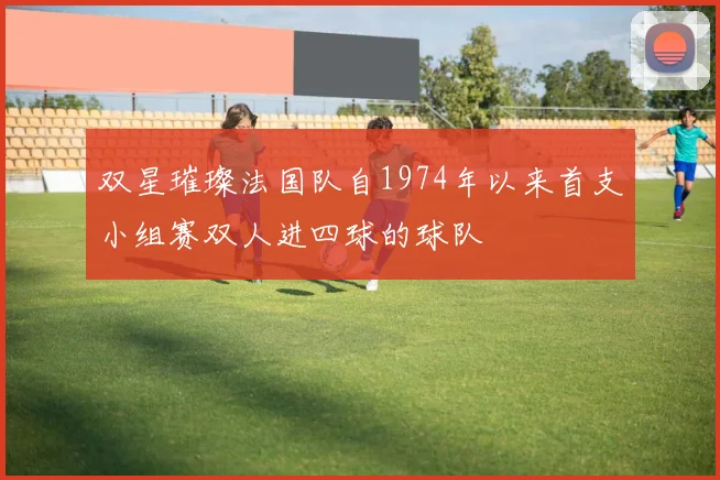双星璀璨法国队自1974年以来首支小组赛双人进四球的球队