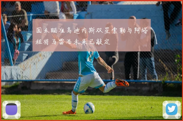 国米瞄准乌迪内斯双星索勒与阿塔租将马雷洛未来已敲定