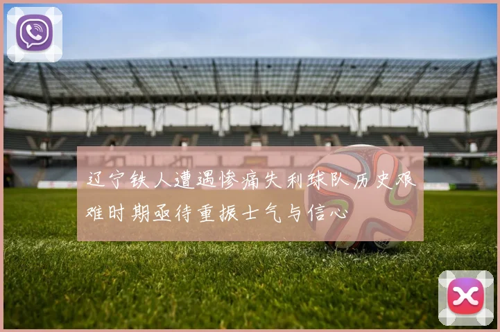 辽宁铁人遭遇惨痛失利球队历史艰难时期亟待重振士气与信心