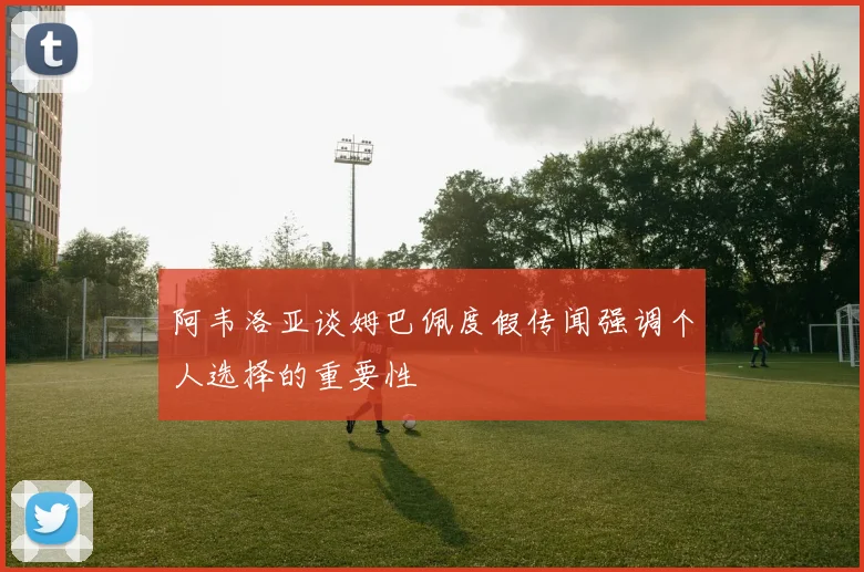 阿韦洛亚谈姆巴佩度假传闻强调个人选择的重要性
