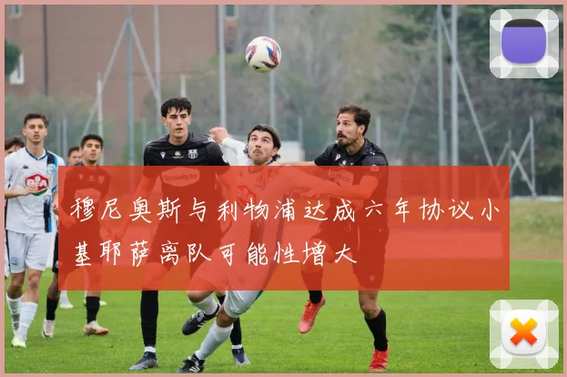 穆尼奥斯与利物浦达成六年协议小基耶萨离队可能性增大