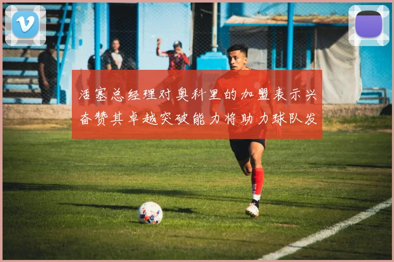 活塞总经理对奥科里的加盟表示兴奋赞其卓越突破能力将助力球队发展