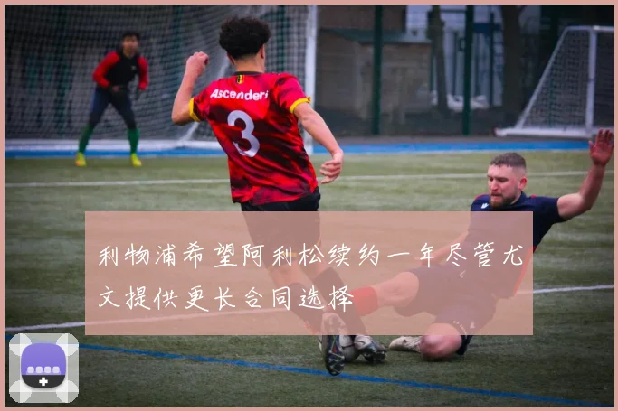 利物浦希望阿利松续约一年尽管尤文提供更长合同选择