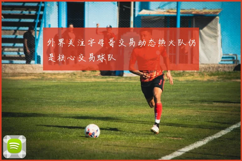 外界关注字母哥交易动态热火队仍是核心交易球队