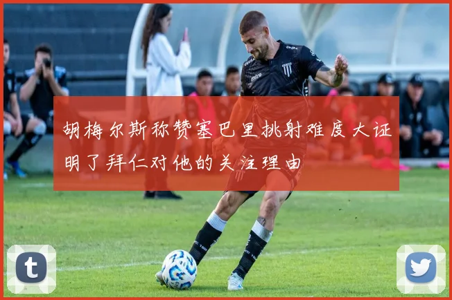 胡梅尔斯称赞塞巴里挑射难度大证明了拜仁对他的关注理由