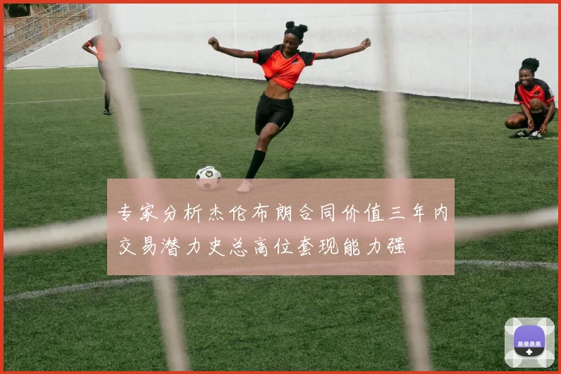 专家分析杰伦布朗合同价值三年内交易潜力史总高位套现能力强
