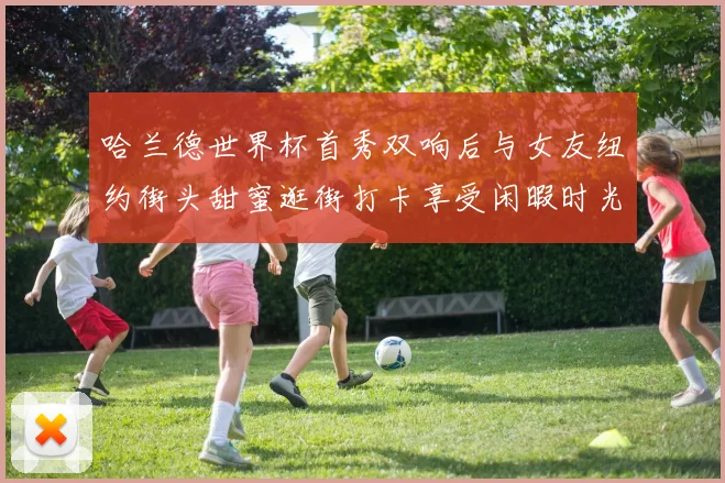 哈兰德世界杯首秀双响后与女友纽约街头甜蜜逛街打卡享受闲暇时光