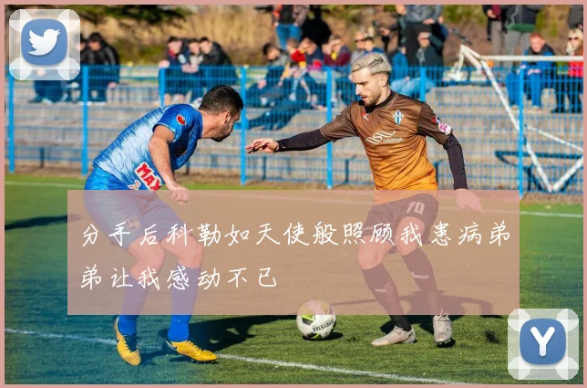 分手后科勒如天使般照顾我患病弟弟让我感动不已